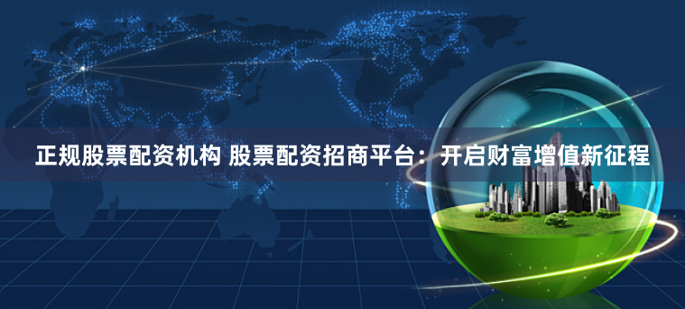 正规股票配资机构 股票配资招商平台：开启财富增值新征程