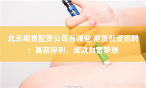 北京期货配资公司有哪些 期货配资招聘：高薪厚利，成就财富梦想