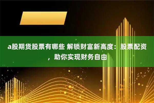 a股期货股票有哪些 解锁财富新高度：股票配资，助你实现财务自由