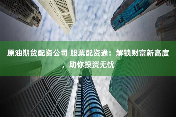 原油期货配资公司 股票配资通：解锁财富新高度，助你投资无忧