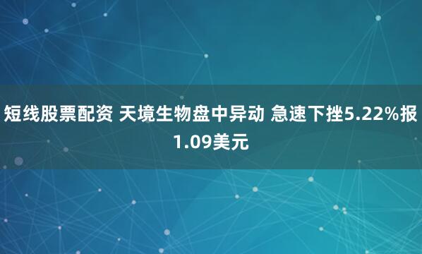 短线股票配资 天境生物盘中异动 急速下挫5.22%报1.09美元