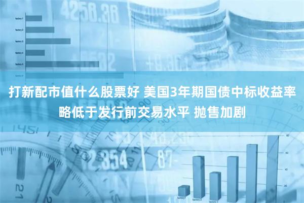 打新配市值什么股票好 美国3年期国债中标收益率略低于发行前交易水平 抛售加剧