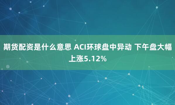 期货配资是什么意思 ACI环球盘中异动 下午盘大幅上涨5.12%