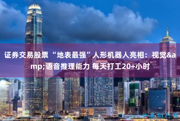 证券交易股票 “地表最强”人形机器人亮相：视觉&语音推理能力 每天打工20+小时