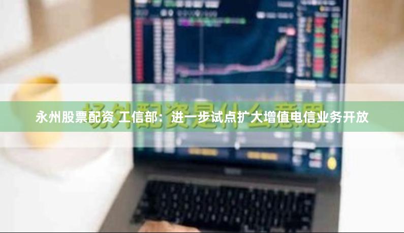 永州股票配资 工信部：进一步试点扩大增值电信业务开放