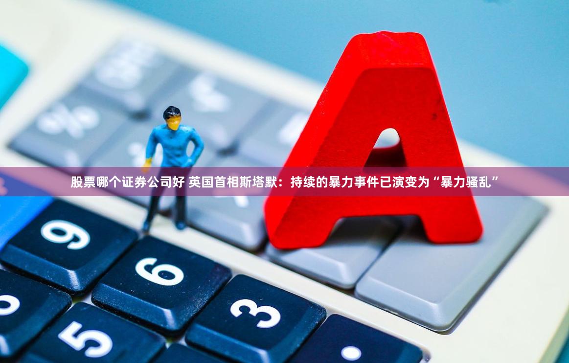 股票哪个证券公司好 英国首相斯塔默：持续的暴力事件已演变为“暴力骚乱”