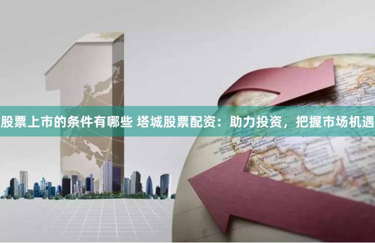 股票上市的条件有哪些 塔城股票配资：助力投资，把握市场机遇