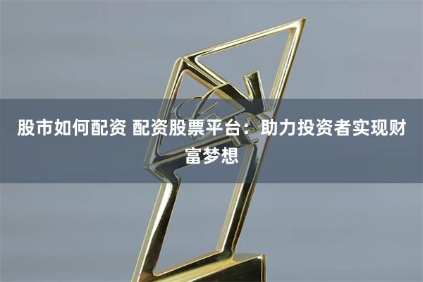 股市如何配资 配资股票平台：助力投资者实现财富梦想