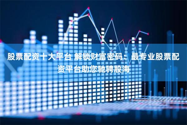 股票配资十大平台 解锁财富密码：最专业股票配资平台助您驰骋股海