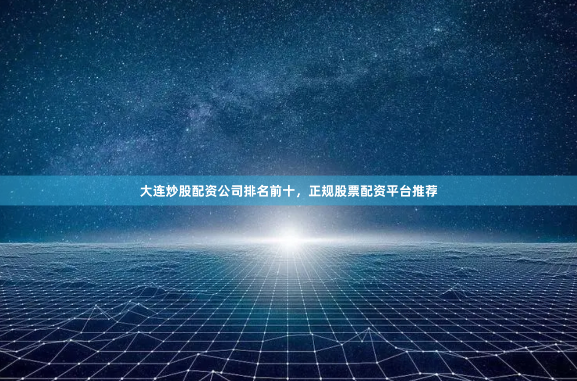 大连炒股配资公司排名前十，正规股票配资平台推荐