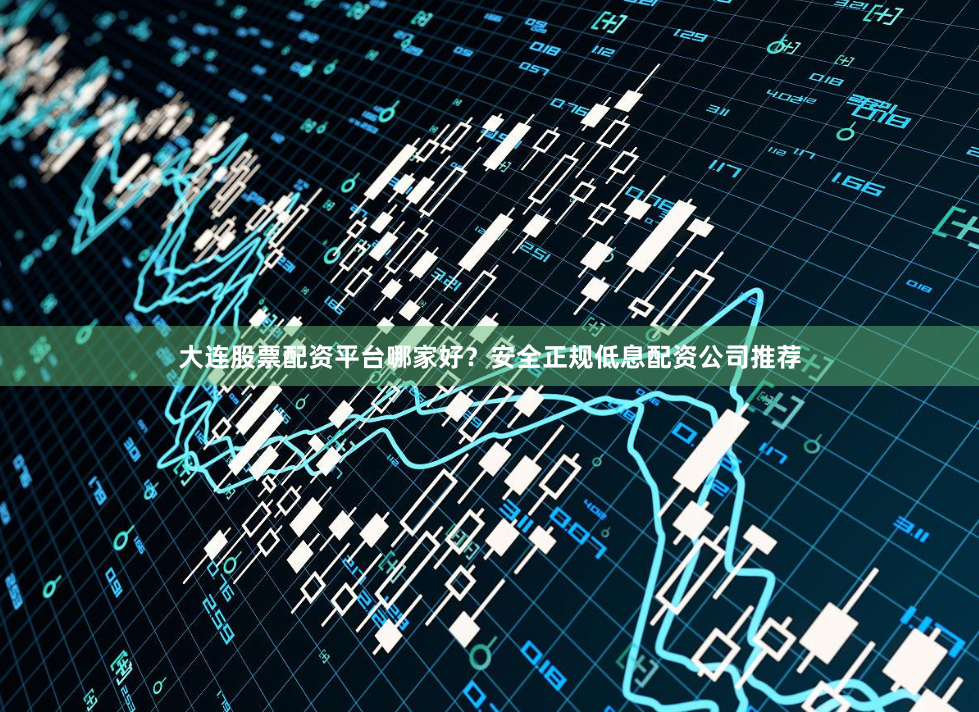 大连股票配资平台哪家好？安全正规低息配资公司推荐