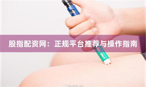 股指配资网：正规平台推荐与操作指南