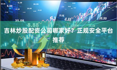 吉林炒股配资公司哪家好？正规安全平台推荐